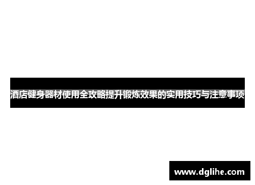 酒店健身器材使用全攻略提升锻炼效果的实用技巧与注意事项